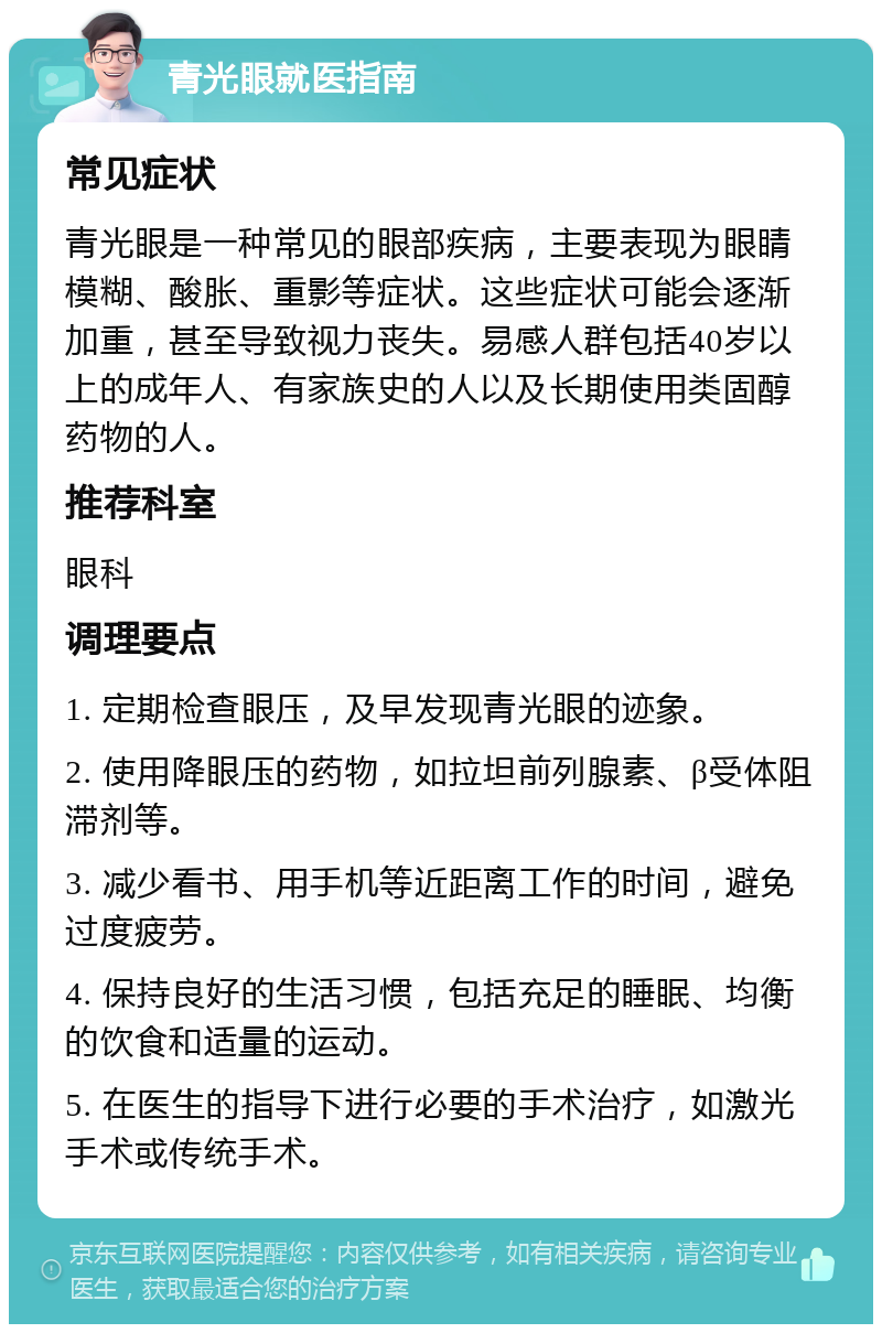 青光眼就医指南 常见症状 青光眼是一种常见的眼部疾病，主要表现为眼睛模糊、酸胀、重影等症状。这些症状可能会逐渐加重，甚至导致视力丧失。易感人群包括40岁以上的成年人、有家族史的人以及长期使用类固醇药物的人。 推荐科室 眼科 调理要点 1. 定期检查眼压，及早发现青光眼的迹象。 2. 使用降眼压的药物，如拉坦前列腺素、β受体阻滞剂等。 3. 减少看书、用手机等近距离工作的时间，避免过度疲劳。 4. 保持良好的生活习惯，包括充足的睡眠、均衡的饮食和适量的运动。 5. 在医生的指导下进行必要的手术治疗，如激光手术或传统手术。