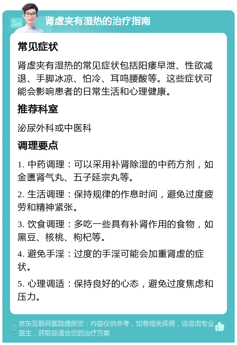 肾虚夹有湿热的治疗指南 常见症状 肾虚夹有湿热的常见症状包括阳痿早泄、性欲减退、手脚冰凉、怕冷、耳鸣腰酸等。这些症状可能会影响患者的日常生活和心理健康。 推荐科室 泌尿外科或中医科 调理要点 1. 中药调理：可以采用补肾除湿的中药方剂，如金匮肾气丸、五子延宗丸等。 2. 生活调理：保持规律的作息时间，避免过度疲劳和精神紧张。 3. 饮食调理：多吃一些具有补肾作用的食物，如黑豆、核桃、枸杞等。 4. 避免手淫：过度的手淫可能会加重肾虚的症状。 5. 心理调适：保持良好的心态，避免过度焦虑和压力。