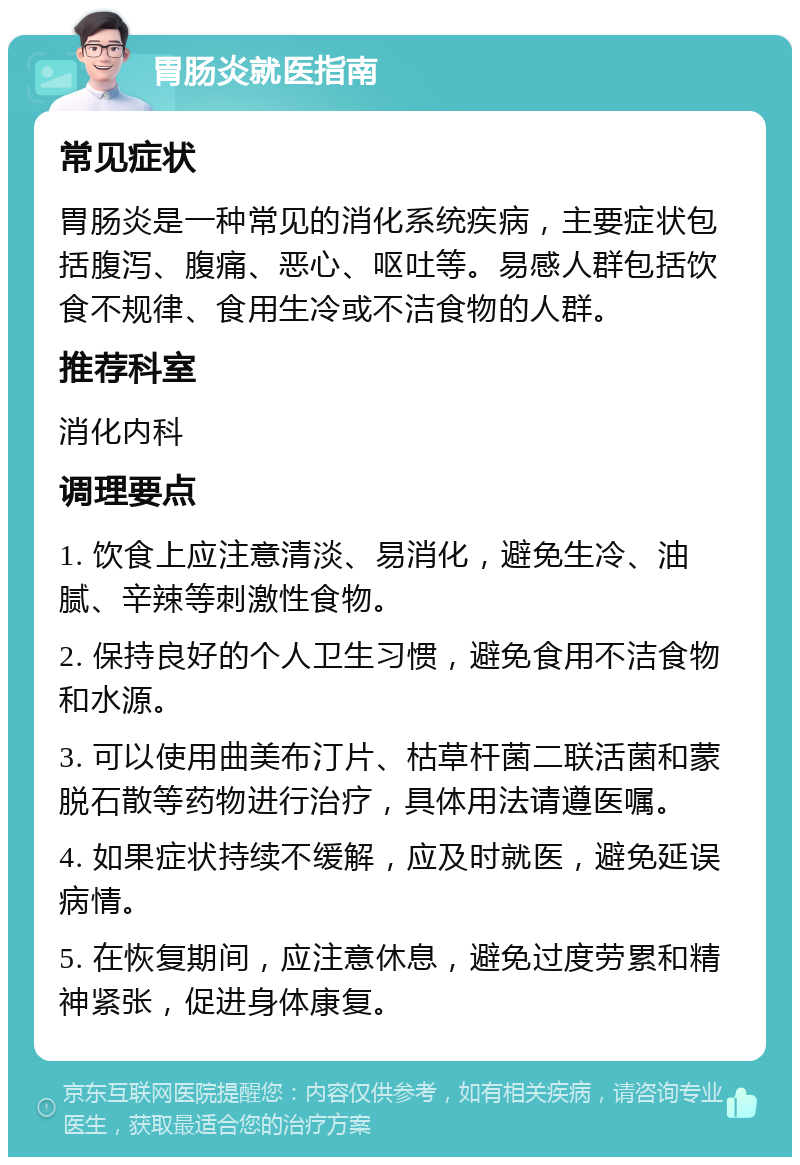 胃肠炎就医指南 常见症状 胃肠炎是一种常见的消化系统疾病，主要症状包括腹泻、腹痛、恶心、呕吐等。易感人群包括饮食不规律、食用生冷或不洁食物的人群。 推荐科室 消化内科 调理要点 1. 饮食上应注意清淡、易消化，避免生冷、油腻、辛辣等刺激性食物。 2. 保持良好的个人卫生习惯，避免食用不洁食物和水源。 3. 可以使用曲美布汀片、枯草杆菌二联活菌和蒙脱石散等药物进行治疗，具体用法请遵医嘱。 4. 如果症状持续不缓解，应及时就医，避免延误病情。 5. 在恢复期间，应注意休息，避免过度劳累和精神紧张，促进身体康复。