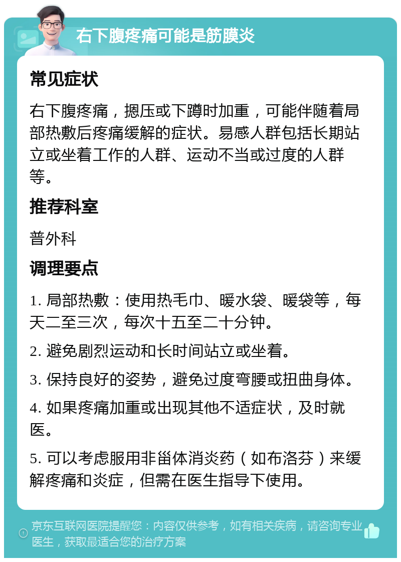 右下腹疼痛可能是筋膜炎 常见症状 右下腹疼痛，摁压或下蹲时加重，可能伴随着局部热敷后疼痛缓解的症状。易感人群包括长期站立或坐着工作的人群、运动不当或过度的人群等。 推荐科室 普外科 调理要点 1. 局部热敷：使用热毛巾、暖水袋、暖袋等，每天二至三次，每次十五至二十分钟。 2. 避免剧烈运动和长时间站立或坐着。 3. 保持良好的姿势，避免过度弯腰或扭曲身体。 4. 如果疼痛加重或出现其他不适症状，及时就医。 5. 可以考虑服用非甾体消炎药（如布洛芬）来缓解疼痛和炎症，但需在医生指导下使用。