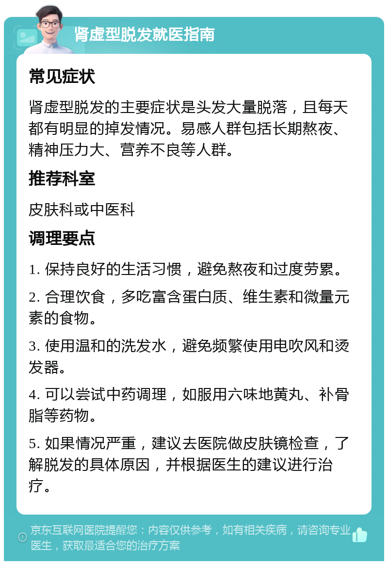 肾虚型脱发就医指南 常见症状 肾虚型脱发的主要症状是头发大量脱落，且每天都有明显的掉发情况。易感人群包括长期熬夜、精神压力大、营养不良等人群。 推荐科室 皮肤科或中医科 调理要点 1. 保持良好的生活习惯，避免熬夜和过度劳累。 2. 合理饮食，多吃富含蛋白质、维生素和微量元素的食物。 3. 使用温和的洗发水，避免频繁使用电吹风和烫发器。 4. 可以尝试中药调理，如服用六味地黄丸、补骨脂等药物。 5. 如果情况严重，建议去医院做皮肤镜检查，了解脱发的具体原因，并根据医生的建议进行治疗。