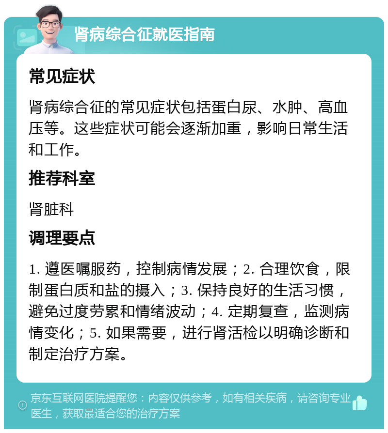 肾病综合征就医指南 常见症状 肾病综合征的常见症状包括蛋白尿、水肿、高血压等。这些症状可能会逐渐加重，影响日常生活和工作。 推荐科室 肾脏科 调理要点 1. 遵医嘱服药，控制病情发展；2. 合理饮食，限制蛋白质和盐的摄入；3. 保持良好的生活习惯，避免过度劳累和情绪波动；4. 定期复查，监测病情变化；5. 如果需要，进行肾活检以明确诊断和制定治疗方案。