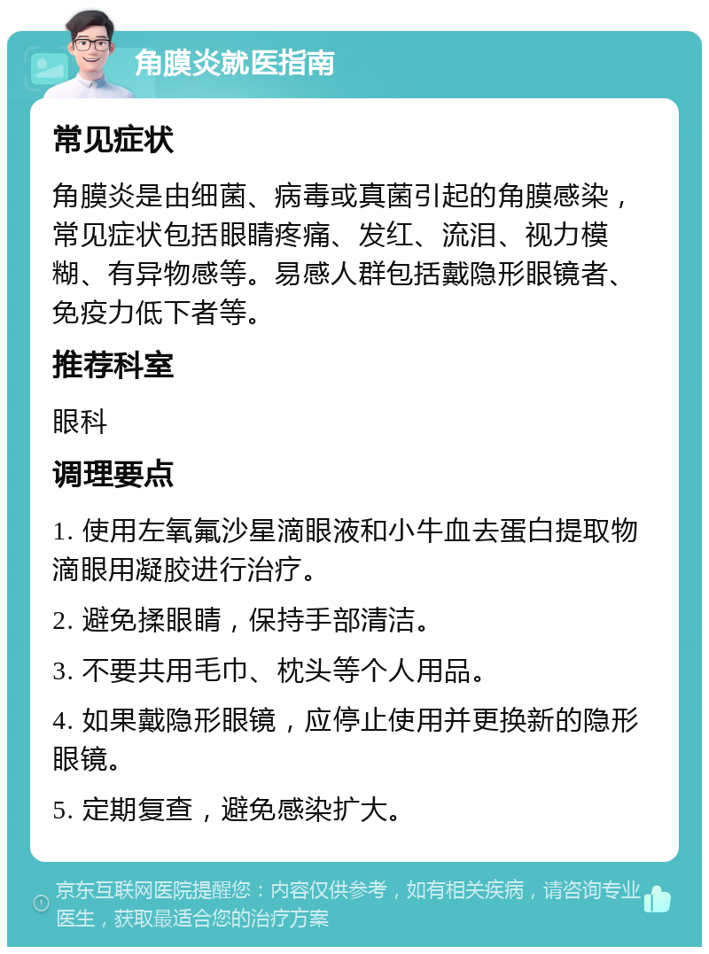 角膜炎就医指南 常见症状 角膜炎是由细菌、病毒或真菌引起的角膜感染，常见症状包括眼睛疼痛、发红、流泪、视力模糊、有异物感等。易感人群包括戴隐形眼镜者、免疫力低下者等。 推荐科室 眼科 调理要点 1. 使用左氧氟沙星滴眼液和小牛血去蛋白提取物滴眼用凝胶进行治疗。 2. 避免揉眼睛，保持手部清洁。 3. 不要共用毛巾、枕头等个人用品。 4. 如果戴隐形眼镜，应停止使用并更换新的隐形眼镜。 5. 定期复查，避免感染扩大。