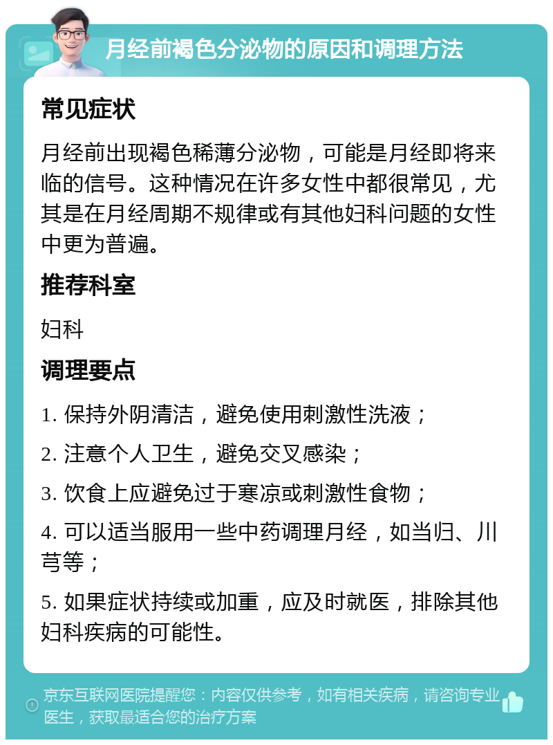 月经前褐色分泌物的原因和调理方法 常见症状 月经前出现褐色稀薄分泌物，可能是月经即将来临的信号。这种情况在许多女性中都很常见，尤其是在月经周期不规律或有其他妇科问题的女性中更为普遍。 推荐科室 妇科 调理要点 1. 保持外阴清洁，避免使用刺激性洗液； 2. 注意个人卫生，避免交叉感染； 3. 饮食上应避免过于寒凉或刺激性食物； 4. 可以适当服用一些中药调理月经，如当归、川芎等； 5. 如果症状持续或加重，应及时就医，排除其他妇科疾病的可能性。