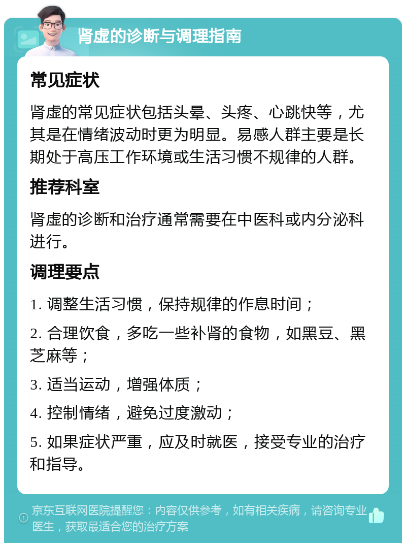 肾虚的诊断与调理指南 常见症状 肾虚的常见症状包括头晕、头疼、心跳快等，尤其是在情绪波动时更为明显。易感人群主要是长期处于高压工作环境或生活习惯不规律的人群。 推荐科室 肾虚的诊断和治疗通常需要在中医科或内分泌科进行。 调理要点 1. 调整生活习惯，保持规律的作息时间； 2. 合理饮食，多吃一些补肾的食物，如黑豆、黑芝麻等； 3. 适当运动，增强体质； 4. 控制情绪，避免过度激动； 5. 如果症状严重，应及时就医，接受专业的治疗和指导。