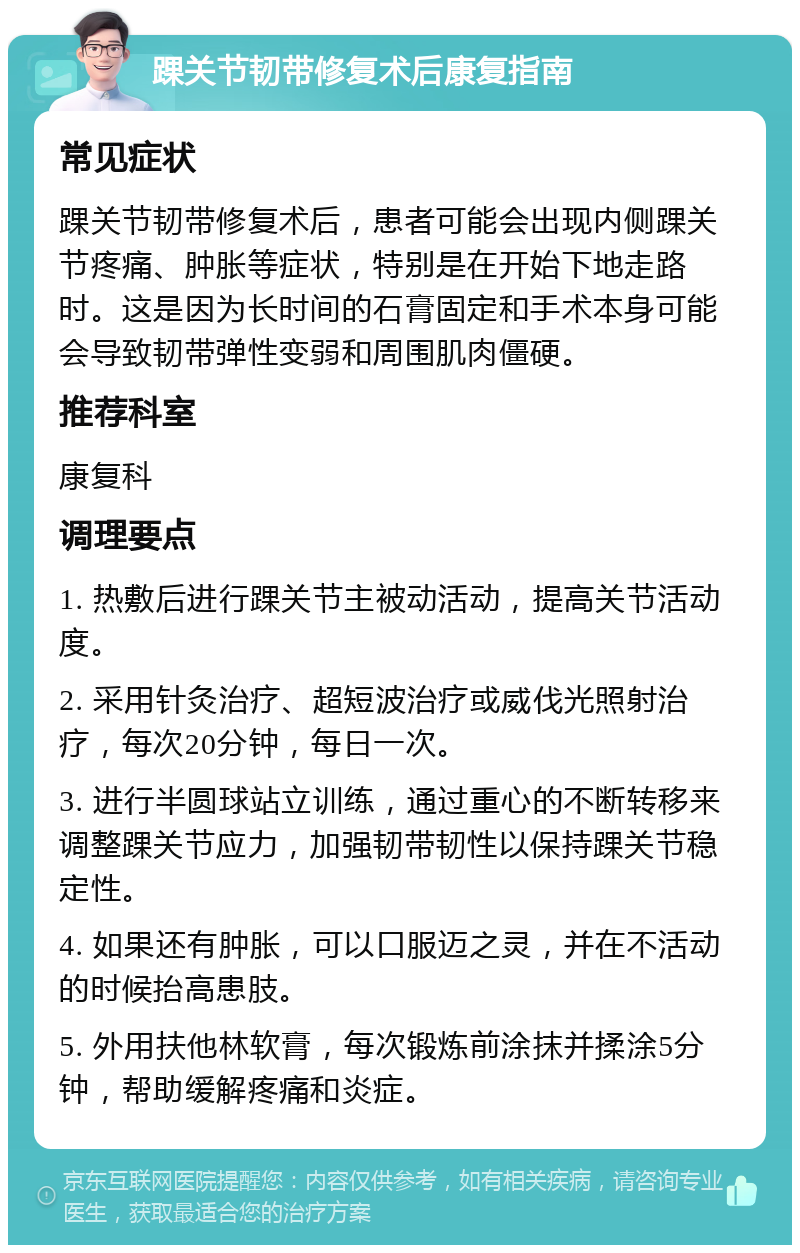 踝关节韧带修复术后康复指南 常见症状 踝关节韧带修复术后，患者可能会出现内侧踝关节疼痛、肿胀等症状，特别是在开始下地走路时。这是因为长时间的石膏固定和手术本身可能会导致韧带弹性变弱和周围肌肉僵硬。 推荐科室 康复科 调理要点 1. 热敷后进行踝关节主被动活动，提高关节活动度。 2. 采用针灸治疗、超短波治疗或威伐光照射治疗，每次20分钟，每日一次。 3. 进行半圆球站立训练，通过重心的不断转移来调整踝关节应力，加强韧带韧性以保持踝关节稳定性。 4. 如果还有肿胀，可以口服迈之灵，并在不活动的时候抬高患肢。 5. 外用扶他林软膏，每次锻炼前涂抹并揉涂5分钟，帮助缓解疼痛和炎症。