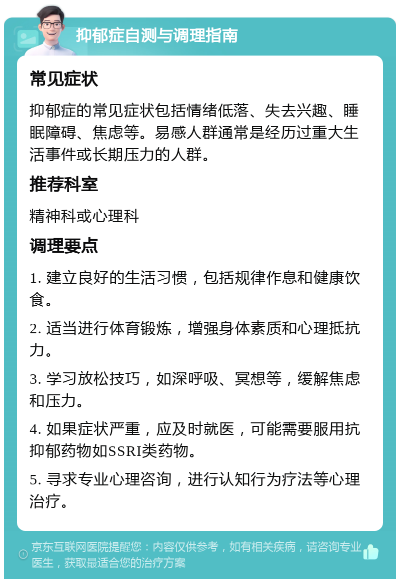 抑郁症自测与调理指南 常见症状 抑郁症的常见症状包括情绪低落、失去兴趣、睡眠障碍、焦虑等。易感人群通常是经历过重大生活事件或长期压力的人群。 推荐科室 精神科或心理科 调理要点 1. 建立良好的生活习惯，包括规律作息和健康饮食。 2. 适当进行体育锻炼，增强身体素质和心理抵抗力。 3. 学习放松技巧，如深呼吸、冥想等，缓解焦虑和压力。 4. 如果症状严重，应及时就医，可能需要服用抗抑郁药物如SSRI类药物。 5. 寻求专业心理咨询，进行认知行为疗法等心理治疗。