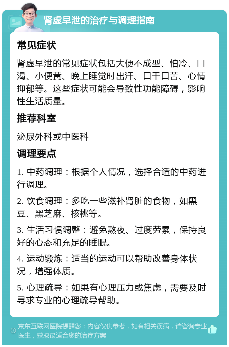 肾虚早泄的治疗与调理指南 常见症状 肾虚早泄的常见症状包括大便不成型、怕冷、口渴、小便黄、晚上睡觉时出汗、口干口苦、心情抑郁等。这些症状可能会导致性功能障碍，影响性生活质量。 推荐科室 泌尿外科或中医科 调理要点 1. 中药调理：根据个人情况，选择合适的中药进行调理。 2. 饮食调理：多吃一些滋补肾脏的食物，如黑豆、黑芝麻、核桃等。 3. 生活习惯调整：避免熬夜、过度劳累，保持良好的心态和充足的睡眠。 4. 运动锻炼：适当的运动可以帮助改善身体状况，增强体质。 5. 心理疏导：如果有心理压力或焦虑，需要及时寻求专业的心理疏导帮助。