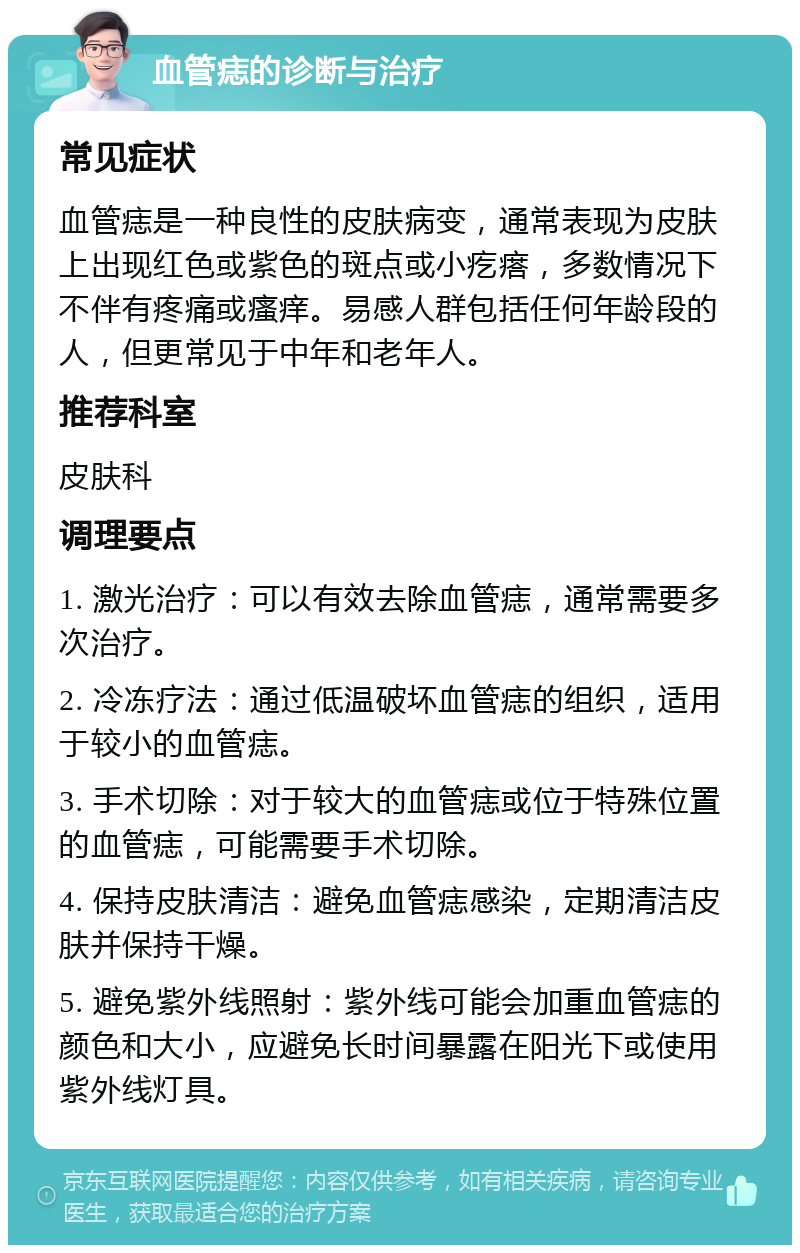 血管痣的诊断与治疗 常见症状 血管痣是一种良性的皮肤病变，通常表现为皮肤上出现红色或紫色的斑点或小疙瘩，多数情况下不伴有疼痛或瘙痒。易感人群包括任何年龄段的人，但更常见于中年和老年人。 推荐科室 皮肤科 调理要点 1. 激光治疗：可以有效去除血管痣，通常需要多次治疗。 2. 冷冻疗法：通过低温破坏血管痣的组织，适用于较小的血管痣。 3. 手术切除：对于较大的血管痣或位于特殊位置的血管痣，可能需要手术切除。 4. 保持皮肤清洁：避免血管痣感染，定期清洁皮肤并保持干燥。 5. 避免紫外线照射：紫外线可能会加重血管痣的颜色和大小，应避免长时间暴露在阳光下或使用紫外线灯具。