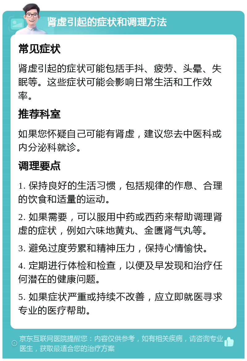 肾虚引起的症状和调理方法 常见症状 肾虚引起的症状可能包括手抖、疲劳、头晕、失眠等。这些症状可能会影响日常生活和工作效率。 推荐科室 如果您怀疑自己可能有肾虚，建议您去中医科或内分泌科就诊。 调理要点 1. 保持良好的生活习惯，包括规律的作息、合理的饮食和适量的运动。 2. 如果需要，可以服用中药或西药来帮助调理肾虚的症状，例如六味地黄丸、金匮肾气丸等。 3. 避免过度劳累和精神压力，保持心情愉快。 4. 定期进行体检和检查，以便及早发现和治疗任何潜在的健康问题。 5. 如果症状严重或持续不改善，应立即就医寻求专业的医疗帮助。