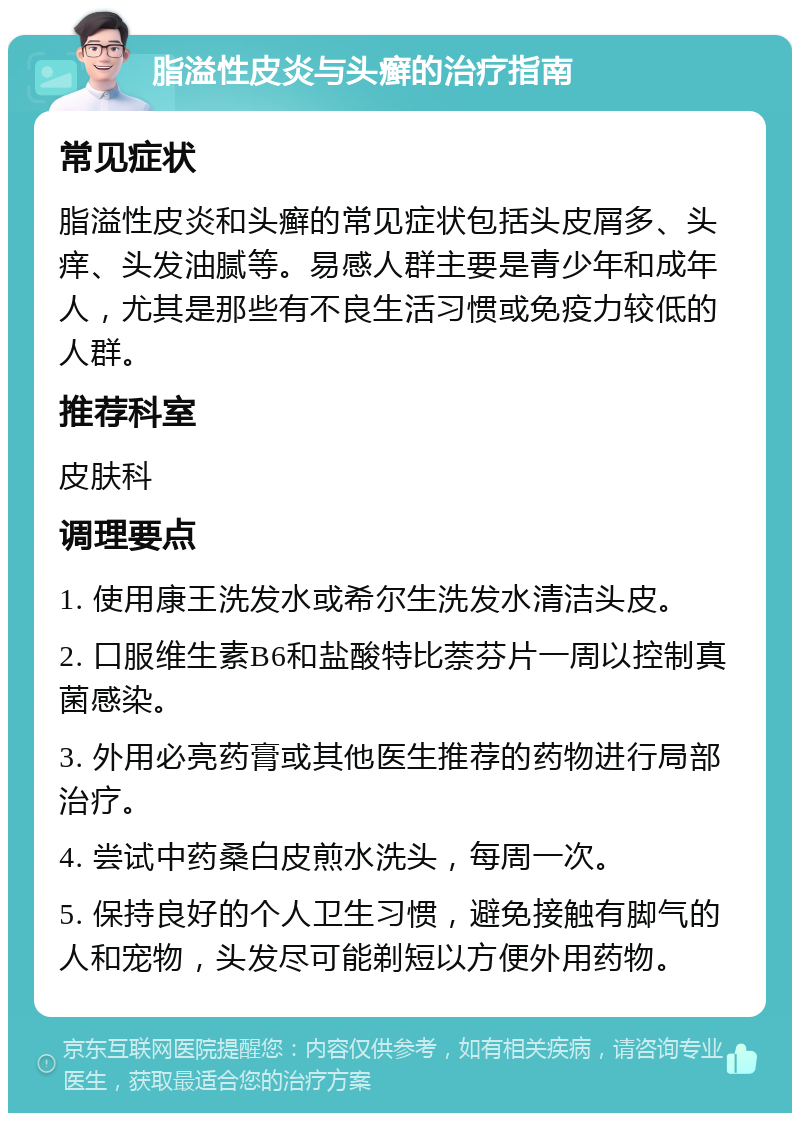 脂溢性皮炎与头癣的治疗指南 常见症状 脂溢性皮炎和头癣的常见症状包括头皮屑多、头痒、头发油腻等。易感人群主要是青少年和成年人，尤其是那些有不良生活习惯或免疫力较低的人群。 推荐科室 皮肤科 调理要点 1. 使用康王洗发水或希尔生洗发水清洁头皮。 2. 口服维生素B6和盐酸特比萘芬片一周以控制真菌感染。 3. 外用必亮药膏或其他医生推荐的药物进行局部治疗。 4. 尝试中药桑白皮煎水洗头，每周一次。 5. 保持良好的个人卫生习惯，避免接触有脚气的人和宠物，头发尽可能剃短以方便外用药物。