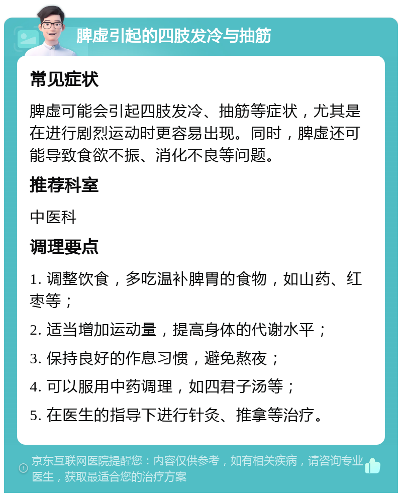 脾虚引起的四肢发冷与抽筋 常见症状 脾虚可能会引起四肢发冷、抽筋等症状，尤其是在进行剧烈运动时更容易出现。同时，脾虚还可能导致食欲不振、消化不良等问题。 推荐科室 中医科 调理要点 1. 调整饮食，多吃温补脾胃的食物，如山药、红枣等； 2. 适当增加运动量，提高身体的代谢水平； 3. 保持良好的作息习惯，避免熬夜； 4. 可以服用中药调理，如四君子汤等； 5. 在医生的指导下进行针灸、推拿等治疗。