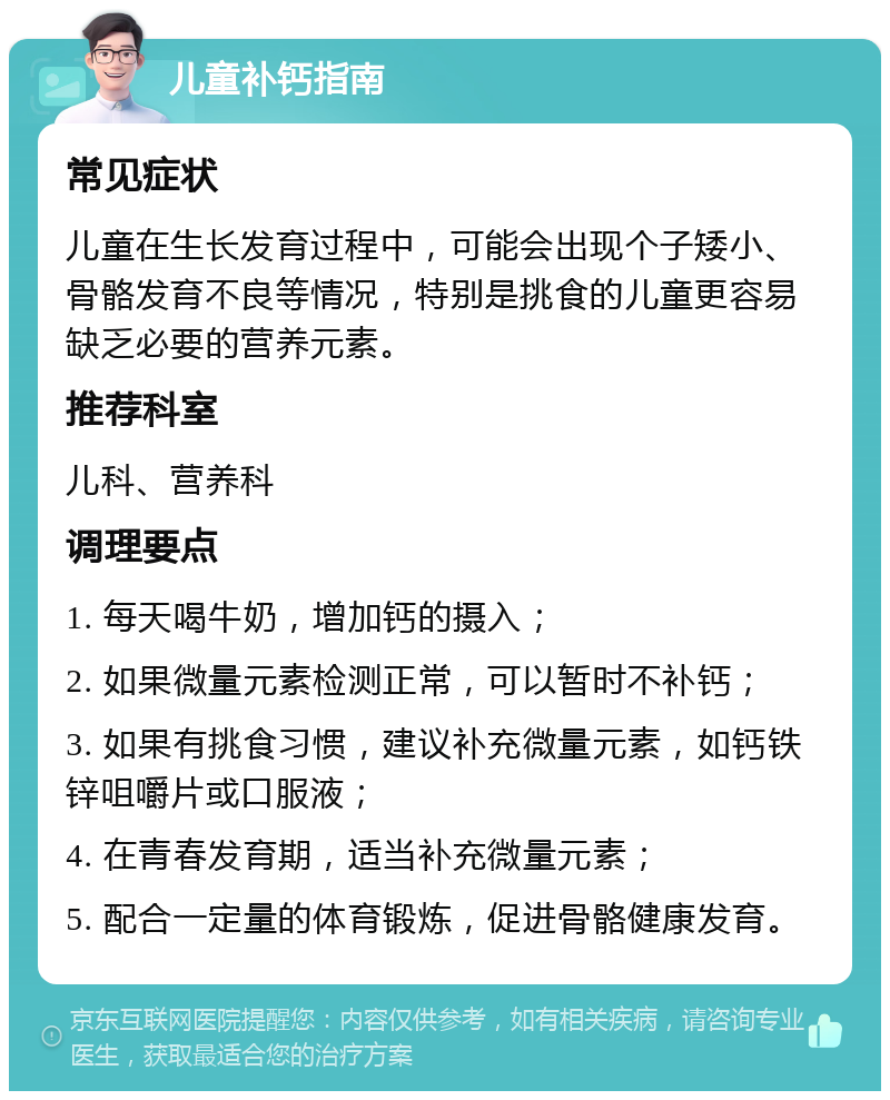 儿童补钙指南 常见症状 儿童在生长发育过程中，可能会出现个子矮小、骨骼发育不良等情况，特别是挑食的儿童更容易缺乏必要的营养元素。 推荐科室 儿科、营养科 调理要点 1. 每天喝牛奶，增加钙的摄入； 2. 如果微量元素检测正常，可以暂时不补钙； 3. 如果有挑食习惯，建议补充微量元素，如钙铁锌咀嚼片或口服液； 4. 在青春发育期，适当补充微量元素； 5. 配合一定量的体育锻炼，促进骨骼健康发育。