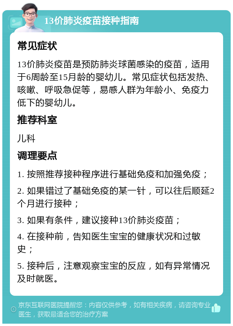 13价肺炎疫苗接种指南 常见症状 13价肺炎疫苗是预防肺炎球菌感染的疫苗，适用于6周龄至15月龄的婴幼儿。常见症状包括发热、咳嗽、呼吸急促等，易感人群为年龄小、免疫力低下的婴幼儿。 推荐科室 儿科 调理要点 1. 按照推荐接种程序进行基础免疫和加强免疫； 2. 如果错过了基础免疫的某一针，可以往后顺延2个月进行接种； 3. 如果有条件，建议接种13价肺炎疫苗； 4. 在接种前，告知医生宝宝的健康状况和过敏史； 5. 接种后，注意观察宝宝的反应，如有异常情况及时就医。