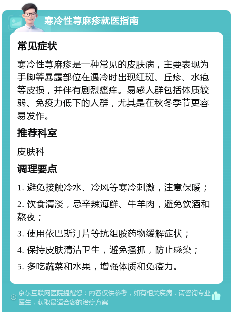 寒冷性荨麻疹就医指南 常见症状 寒冷性荨麻疹是一种常见的皮肤病，主要表现为手脚等暴露部位在遇冷时出现红斑、丘疹、水疱等皮损，并伴有剧烈瘙痒。易感人群包括体质较弱、免疫力低下的人群，尤其是在秋冬季节更容易发作。 推荐科室 皮肤科 调理要点 1. 避免接触冷水、冷风等寒冷刺激，注意保暖； 2. 饮食清淡，忌辛辣海鲜、牛羊肉，避免饮酒和熬夜； 3. 使用依巴斯汀片等抗组胺药物缓解症状； 4. 保持皮肤清洁卫生，避免搔抓，防止感染； 5. 多吃蔬菜和水果，增强体质和免疫力。