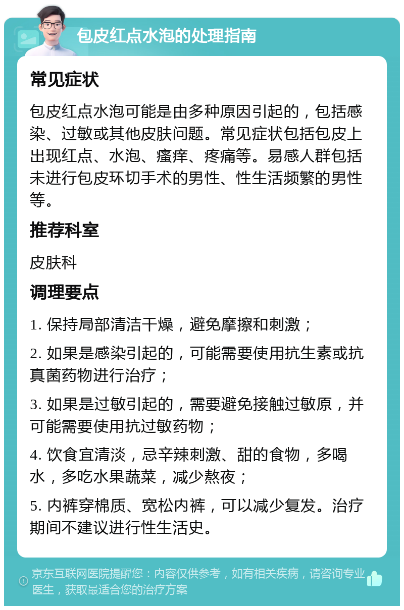 包皮红点水泡的处理指南 常见症状 包皮红点水泡可能是由多种原因引起的，包括感染、过敏或其他皮肤问题。常见症状包括包皮上出现红点、水泡、瘙痒、疼痛等。易感人群包括未进行包皮环切手术的男性、性生活频繁的男性等。 推荐科室 皮肤科 调理要点 1. 保持局部清洁干燥，避免摩擦和刺激； 2. 如果是感染引起的，可能需要使用抗生素或抗真菌药物进行治疗； 3. 如果是过敏引起的，需要避免接触过敏原，并可能需要使用抗过敏药物； 4. 饮食宜清淡，忌辛辣刺激、甜的食物，多喝水，多吃水果蔬菜，减少熬夜； 5. 内裤穿棉质、宽松内裤，可以减少复发。治疗期间不建议进行性生活史。