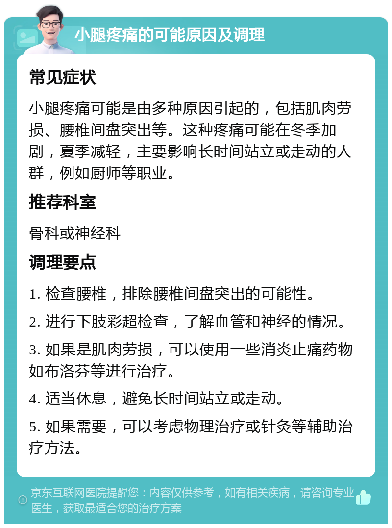 小腿疼痛的可能原因及调理 常见症状 小腿疼痛可能是由多种原因引起的，包括肌肉劳损、腰椎间盘突出等。这种疼痛可能在冬季加剧，夏季减轻，主要影响长时间站立或走动的人群，例如厨师等职业。 推荐科室 骨科或神经科 调理要点 1. 检查腰椎，排除腰椎间盘突出的可能性。 2. 进行下肢彩超检查，了解血管和神经的情况。 3. 如果是肌肉劳损，可以使用一些消炎止痛药物如布洛芬等进行治疗。 4. 适当休息，避免长时间站立或走动。 5. 如果需要，可以考虑物理治疗或针灸等辅助治疗方法。