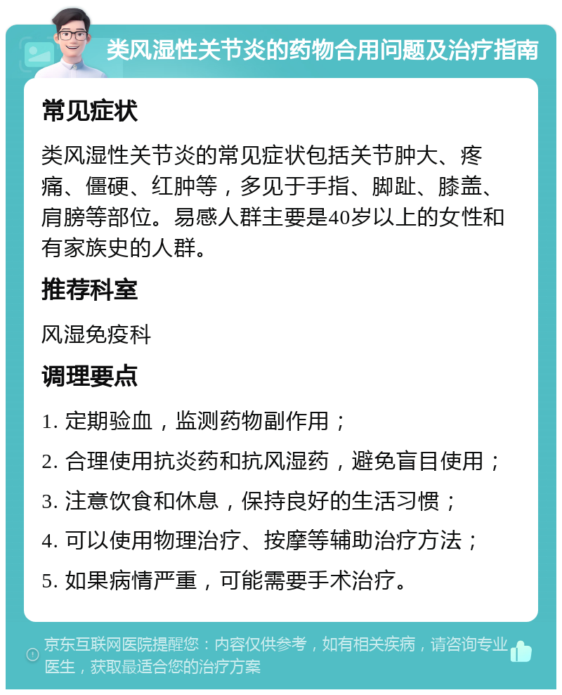 类风湿性关节炎的药物合用问题及治疗指南 常见症状 类风湿性关节炎的常见症状包括关节肿大、疼痛、僵硬、红肿等，多见于手指、脚趾、膝盖、肩膀等部位。易感人群主要是40岁以上的女性和有家族史的人群。 推荐科室 风湿免疫科 调理要点 1. 定期验血，监测药物副作用； 2. 合理使用抗炎药和抗风湿药，避免盲目使用； 3. 注意饮食和休息，保持良好的生活习惯； 4. 可以使用物理治疗、按摩等辅助治疗方法； 5. 如果病情严重，可能需要手术治疗。