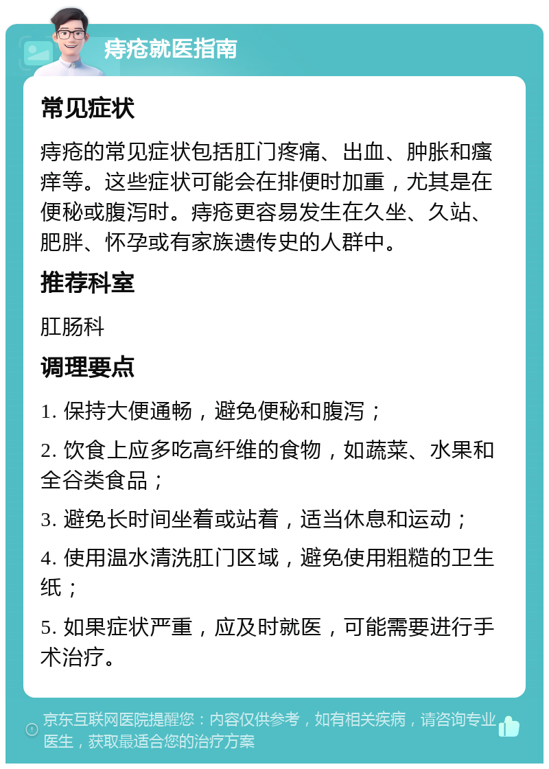 痔疮就医指南 常见症状 痔疮的常见症状包括肛门疼痛、出血、肿胀和瘙痒等。这些症状可能会在排便时加重，尤其是在便秘或腹泻时。痔疮更容易发生在久坐、久站、肥胖、怀孕或有家族遗传史的人群中。 推荐科室 肛肠科 调理要点 1. 保持大便通畅，避免便秘和腹泻； 2. 饮食上应多吃高纤维的食物，如蔬菜、水果和全谷类食品； 3. 避免长时间坐着或站着，适当休息和运动； 4. 使用温水清洗肛门区域，避免使用粗糙的卫生纸； 5. 如果症状严重，应及时就医，可能需要进行手术治疗。