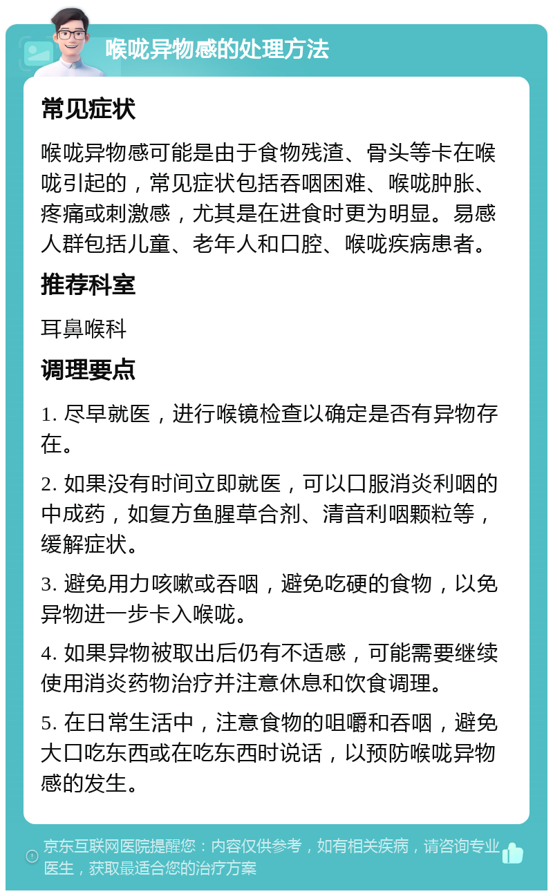 喉咙异物感的处理方法 常见症状 喉咙异物感可能是由于食物残渣、骨头等卡在喉咙引起的，常见症状包括吞咽困难、喉咙肿胀、疼痛或刺激感，尤其是在进食时更为明显。易感人群包括儿童、老年人和口腔、喉咙疾病患者。 推荐科室 耳鼻喉科 调理要点 1. 尽早就医，进行喉镜检查以确定是否有异物存在。 2. 如果没有时间立即就医，可以口服消炎利咽的中成药，如复方鱼腥草合剂、清音利咽颗粒等，缓解症状。 3. 避免用力咳嗽或吞咽，避免吃硬的食物，以免异物进一步卡入喉咙。 4. 如果异物被取出后仍有不适感，可能需要继续使用消炎药物治疗并注意休息和饮食调理。 5. 在日常生活中，注意食物的咀嚼和吞咽，避免大口吃东西或在吃东西时说话，以预防喉咙异物感的发生。