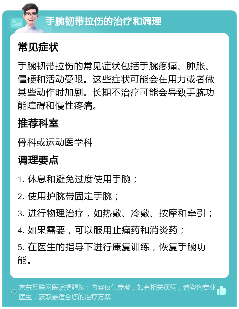 手腕韧带拉伤的治疗和调理 常见症状 手腕韧带拉伤的常见症状包括手腕疼痛、肿胀、僵硬和活动受限。这些症状可能会在用力或者做某些动作时加剧。长期不治疗可能会导致手腕功能障碍和慢性疼痛。 推荐科室 骨科或运动医学科 调理要点 1. 休息和避免过度使用手腕； 2. 使用护腕带固定手腕； 3. 进行物理治疗，如热敷、冷敷、按摩和牵引； 4. 如果需要，可以服用止痛药和消炎药； 5. 在医生的指导下进行康复训练，恢复手腕功能。