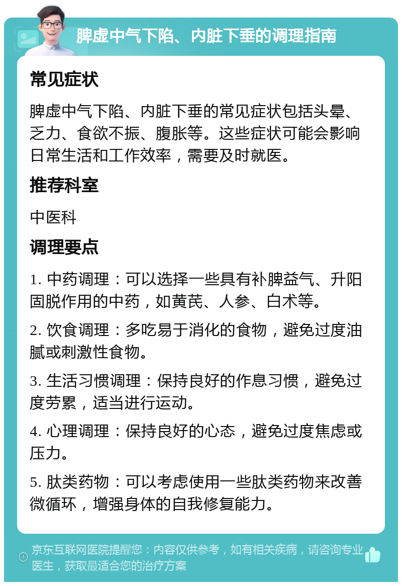 脾虚中气下陷、内脏下垂的调理指南 常见症状 脾虚中气下陷、内脏下垂的常见症状包括头晕、乏力、食欲不振、腹胀等。这些症状可能会影响日常生活和工作效率，需要及时就医。 推荐科室 中医科 调理要点 1. 中药调理：可以选择一些具有补脾益气、升阳固脱作用的中药，如黄芪、人参、白术等。 2. 饮食调理：多吃易于消化的食物，避免过度油腻或刺激性食物。 3. 生活习惯调理：保持良好的作息习惯，避免过度劳累，适当进行运动。 4. 心理调理：保持良好的心态，避免过度焦虑或压力。 5. 肽类药物：可以考虑使用一些肽类药物来改善微循环，增强身体的自我修复能力。