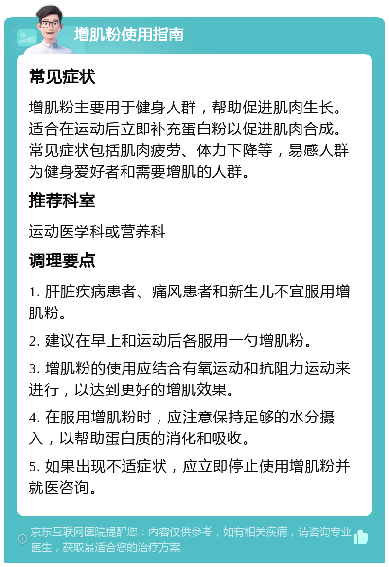 增肌粉使用指南 常见症状 增肌粉主要用于健身人群，帮助促进肌肉生长。适合在运动后立即补充蛋白粉以促进肌肉合成。常见症状包括肌肉疲劳、体力下降等，易感人群为健身爱好者和需要增肌的人群。 推荐科室 运动医学科或营养科 调理要点 1. 肝脏疾病患者、痛风患者和新生儿不宜服用增肌粉。 2. 建议在早上和运动后各服用一勺增肌粉。 3. 增肌粉的使用应结合有氧运动和抗阻力运动来进行，以达到更好的增肌效果。 4. 在服用增肌粉时，应注意保持足够的水分摄入，以帮助蛋白质的消化和吸收。 5. 如果出现不适症状，应立即停止使用增肌粉并就医咨询。