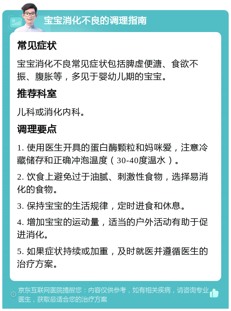 宝宝消化不良的调理指南 常见症状 宝宝消化不良常见症状包括脾虚便溏、食欲不振、腹胀等，多见于婴幼儿期的宝宝。 推荐科室 儿科或消化内科。 调理要点 1. 使用医生开具的蛋白酶颗粒和妈咪爱，注意冷藏储存和正确冲泡温度（30-40度温水）。 2. 饮食上避免过于油腻、刺激性食物，选择易消化的食物。 3. 保持宝宝的生活规律，定时进食和休息。 4. 增加宝宝的运动量，适当的户外活动有助于促进消化。 5. 如果症状持续或加重，及时就医并遵循医生的治疗方案。