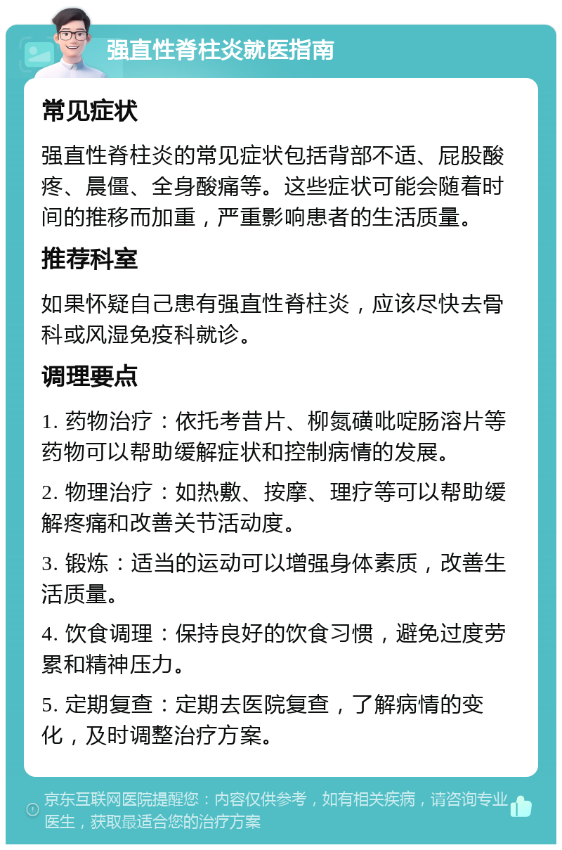 强直性脊柱炎就医指南 常见症状 强直性脊柱炎的常见症状包括背部不适、屁股酸疼、晨僵、全身酸痛等。这些症状可能会随着时间的推移而加重，严重影响患者的生活质量。 推荐科室 如果怀疑自己患有强直性脊柱炎，应该尽快去骨科或风湿免疫科就诊。 调理要点 1. 药物治疗：依托考昔片、柳氮磺吡啶肠溶片等药物可以帮助缓解症状和控制病情的发展。 2. 物理治疗：如热敷、按摩、理疗等可以帮助缓解疼痛和改善关节活动度。 3. 锻炼：适当的运动可以增强身体素质，改善生活质量。 4. 饮食调理：保持良好的饮食习惯，避免过度劳累和精神压力。 5. 定期复查：定期去医院复查，了解病情的变化，及时调整治疗方案。