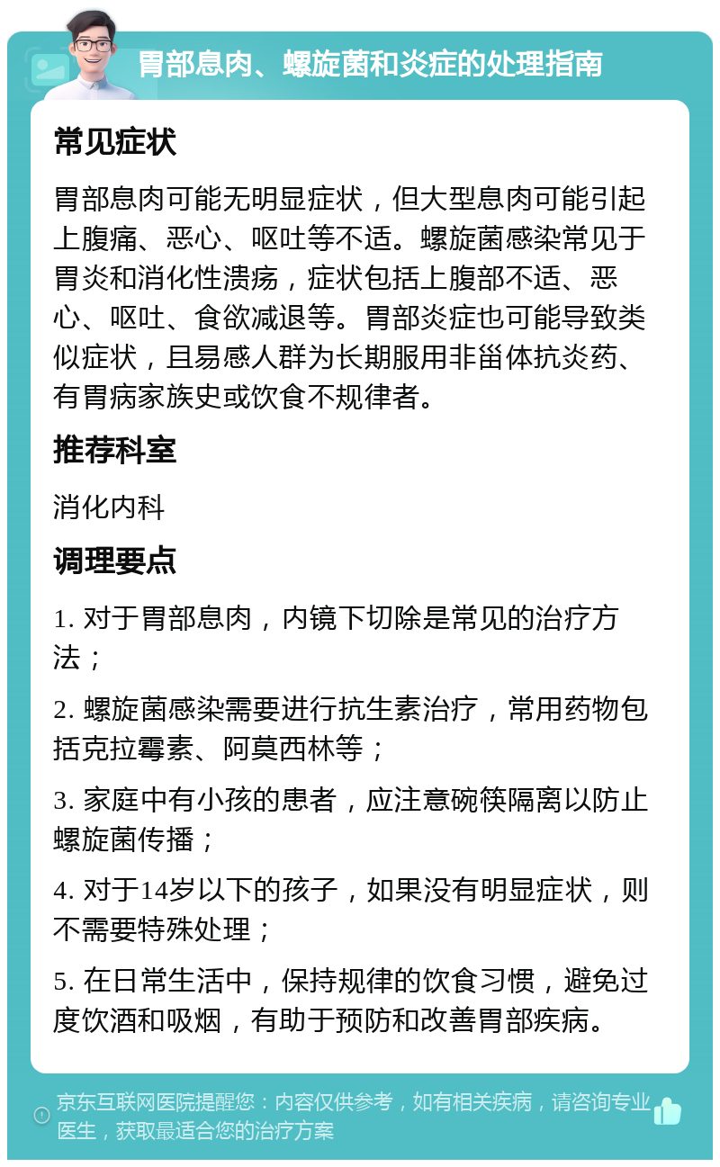 胃部息肉、螺旋菌和炎症的处理指南 常见症状 胃部息肉可能无明显症状，但大型息肉可能引起上腹痛、恶心、呕吐等不适。螺旋菌感染常见于胃炎和消化性溃疡，症状包括上腹部不适、恶心、呕吐、食欲减退等。胃部炎症也可能导致类似症状，且易感人群为长期服用非甾体抗炎药、有胃病家族史或饮食不规律者。 推荐科室 消化内科 调理要点 1. 对于胃部息肉，内镜下切除是常见的治疗方法； 2. 螺旋菌感染需要进行抗生素治疗，常用药物包括克拉霉素、阿莫西林等； 3. 家庭中有小孩的患者，应注意碗筷隔离以防止螺旋菌传播； 4. 对于14岁以下的孩子，如果没有明显症状，则不需要特殊处理； 5. 在日常生活中，保持规律的饮食习惯，避免过度饮酒和吸烟，有助于预防和改善胃部疾病。