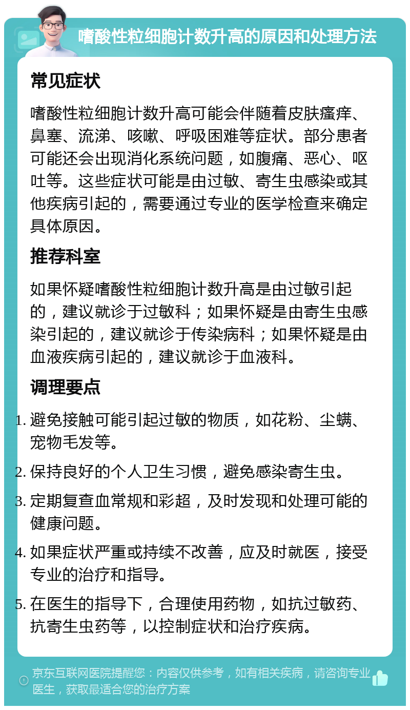 嗜酸性粒细胞计数升高的原因和处理方法 常见症状 嗜酸性粒细胞计数升高可能会伴随着皮肤瘙痒、鼻塞、流涕、咳嗽、呼吸困难等症状。部分患者可能还会出现消化系统问题，如腹痛、恶心、呕吐等。这些症状可能是由过敏、寄生虫感染或其他疾病引起的，需要通过专业的医学检查来确定具体原因。 推荐科室 如果怀疑嗜酸性粒细胞计数升高是由过敏引起的，建议就诊于过敏科；如果怀疑是由寄生虫感染引起的，建议就诊于传染病科；如果怀疑是由血液疾病引起的，建议就诊于血液科。 调理要点 避免接触可能引起过敏的物质，如花粉、尘螨、宠物毛发等。 保持良好的个人卫生习惯，避免感染寄生虫。 定期复查血常规和彩超，及时发现和处理可能的健康问题。 如果症状严重或持续不改善，应及时就医，接受专业的治疗和指导。 在医生的指导下，合理使用药物，如抗过敏药、抗寄生虫药等，以控制症状和治疗疾病。