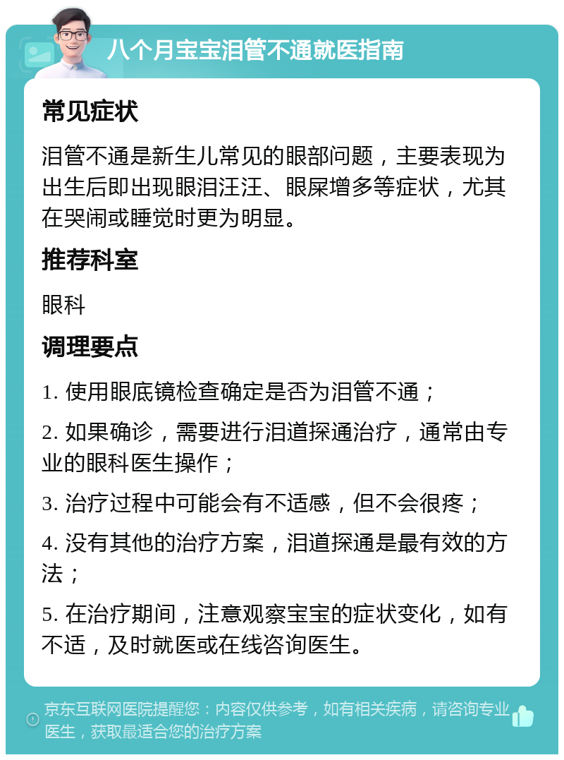 八个月宝宝泪管不通就医指南 常见症状 泪管不通是新生儿常见的眼部问题，主要表现为出生后即出现眼泪汪汪、眼屎增多等症状，尤其在哭闹或睡觉时更为明显。 推荐科室 眼科 调理要点 1. 使用眼底镜检查确定是否为泪管不通； 2. 如果确诊，需要进行泪道探通治疗，通常由专业的眼科医生操作； 3. 治疗过程中可能会有不适感，但不会很疼； 4. 没有其他的治疗方案，泪道探通是最有效的方法； 5. 在治疗期间，注意观察宝宝的症状变化，如有不适，及时就医或在线咨询医生。