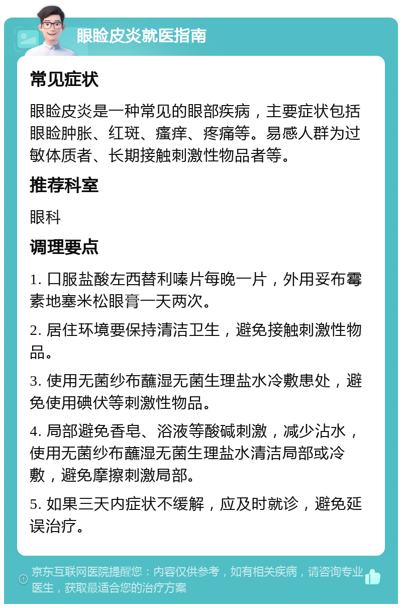 眼睑皮炎就医指南 常见症状 眼睑皮炎是一种常见的眼部疾病，主要症状包括眼睑肿胀、红斑、瘙痒、疼痛等。易感人群为过敏体质者、长期接触刺激性物品者等。 推荐科室 眼科 调理要点 1. 口服盐酸左西替利嗪片每晚一片，外用妥布霉素地塞米松眼膏一天两次。 2. 居住环境要保持清洁卫生，避免接触刺激性物品。 3. 使用无菌纱布蘸湿无菌生理盐水冷敷患处，避免使用碘伏等刺激性物品。 4. 局部避免香皂、浴液等酸碱刺激，减少沾水，使用无菌纱布蘸湿无菌生理盐水清洁局部或冷敷，避免摩擦刺激局部。 5. 如果三天内症状不缓解，应及时就诊，避免延误治疗。