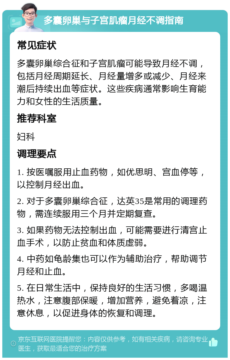 多囊卵巢与子宫肌瘤月经不调指南 常见症状 多囊卵巢综合征和子宫肌瘤可能导致月经不调，包括月经周期延长、月经量增多或减少、月经来潮后持续出血等症状。这些疾病通常影响生育能力和女性的生活质量。 推荐科室 妇科 调理要点 1. 按医嘱服用止血药物，如优思明、宫血停等，以控制月经出血。 2. 对于多囊卵巢综合征，达英35是常用的调理药物，需连续服用三个月并定期复查。 3. 如果药物无法控制出血，可能需要进行清宫止血手术，以防止贫血和体质虚弱。 4. 中药如龟龄集也可以作为辅助治疗，帮助调节月经和止血。 5. 在日常生活中，保持良好的生活习惯，多喝温热水，注意腹部保暖，增加营养，避免着凉，注意休息，以促进身体的恢复和调理。