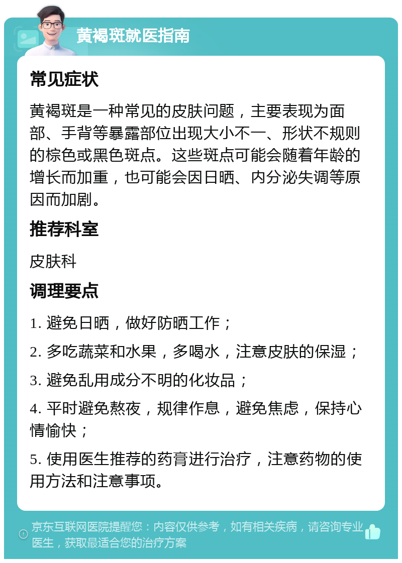 黄褐斑就医指南 常见症状 黄褐斑是一种常见的皮肤问题，主要表现为面部、手背等暴露部位出现大小不一、形状不规则的棕色或黑色斑点。这些斑点可能会随着年龄的增长而加重，也可能会因日晒、内分泌失调等原因而加剧。 推荐科室 皮肤科 调理要点 1. 避免日晒，做好防晒工作； 2. 多吃蔬菜和水果，多喝水，注意皮肤的保湿； 3. 避免乱用成分不明的化妆品； 4. 平时避免熬夜，规律作息，避免焦虑，保持心情愉快； 5. 使用医生推荐的药膏进行治疗，注意药物的使用方法和注意事项。