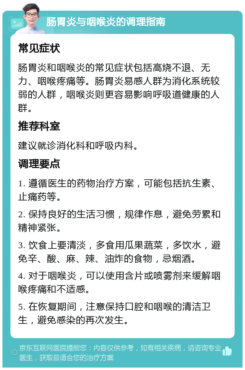 肠胃炎与咽喉炎的调理指南 常见症状 肠胃炎和咽喉炎的常见症状包括高烧不退、无力、咽喉疼痛等。肠胃炎易感人群为消化系统较弱的人群，咽喉炎则更容易影响呼吸道健康的人群。 推荐科室 建议就诊消化科和呼吸内科。 调理要点 1. 遵循医生的药物治疗方案，可能包括抗生素、止痛药等。 2. 保持良好的生活习惯，规律作息，避免劳累和精神紧张。 3. 饮食上要清淡，多食用瓜果蔬菜，多饮水，避免辛、酸、麻、辣、油炸的食物，忌烟酒。 4. 对于咽喉炎，可以使用含片或喷雾剂来缓解咽喉疼痛和不适感。 5. 在恢复期间，注意保持口腔和咽喉的清洁卫生，避免感染的再次发生。