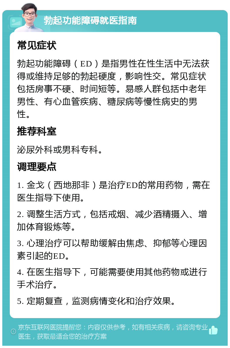 勃起功能障碍就医指南 常见症状 勃起功能障碍（ED）是指男性在性生活中无法获得或维持足够的勃起硬度，影响性交。常见症状包括房事不硬、时间短等。易感人群包括中老年男性、有心血管疾病、糖尿病等慢性病史的男性。 推荐科室 泌尿外科或男科专科。 调理要点 1. 金戈（西地那非）是治疗ED的常用药物，需在医生指导下使用。 2. 调整生活方式，包括戒烟、减少酒精摄入、增加体育锻炼等。 3. 心理治疗可以帮助缓解由焦虑、抑郁等心理因素引起的ED。 4. 在医生指导下，可能需要使用其他药物或进行手术治疗。 5. 定期复查，监测病情变化和治疗效果。