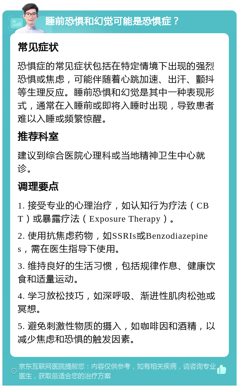 睡前恐惧和幻觉可能是恐惧症？ 常见症状 恐惧症的常见症状包括在特定情境下出现的强烈恐惧或焦虑，可能伴随着心跳加速、出汗、颤抖等生理反应。睡前恐惧和幻觉是其中一种表现形式，通常在入睡前或即将入睡时出现，导致患者难以入睡或频繁惊醒。 推荐科室 建议到综合医院心理科或当地精神卫生中心就诊。 调理要点 1. 接受专业的心理治疗，如认知行为疗法（CBT）或暴露疗法（Exposure Therapy）。 2. 使用抗焦虑药物，如SSRIs或Benzodiazepines，需在医生指导下使用。 3. 维持良好的生活习惯，包括规律作息、健康饮食和适量运动。 4. 学习放松技巧，如深呼吸、渐进性肌肉松弛或冥想。 5. 避免刺激性物质的摄入，如咖啡因和酒精，以减少焦虑和恐惧的触发因素。