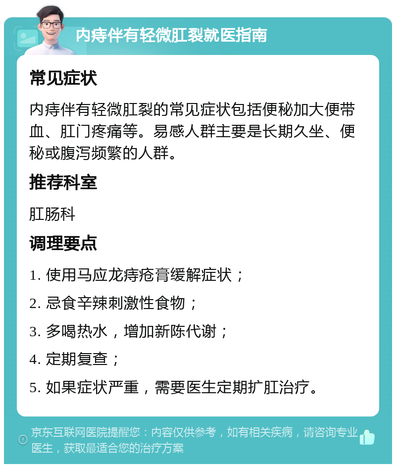 内痔伴有轻微肛裂就医指南 常见症状 内痔伴有轻微肛裂的常见症状包括便秘加大便带血、肛门疼痛等。易感人群主要是长期久坐、便秘或腹泻频繁的人群。 推荐科室 肛肠科 调理要点 1. 使用马应龙痔疮膏缓解症状； 2. 忌食辛辣刺激性食物； 3. 多喝热水，增加新陈代谢； 4. 定期复查； 5. 如果症状严重，需要医生定期扩肛治疗。