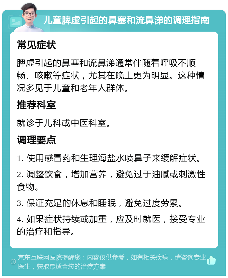 儿童脾虚引起的鼻塞和流鼻涕的调理指南 常见症状 脾虚引起的鼻塞和流鼻涕通常伴随着呼吸不顺畅、咳嗽等症状，尤其在晚上更为明显。这种情况多见于儿童和老年人群体。 推荐科室 就诊于儿科或中医科室。 调理要点 1. 使用感冒药和生理海盐水喷鼻子来缓解症状。 2. 调整饮食，增加营养，避免过于油腻或刺激性食物。 3. 保证充足的休息和睡眠，避免过度劳累。 4. 如果症状持续或加重，应及时就医，接受专业的治疗和指导。