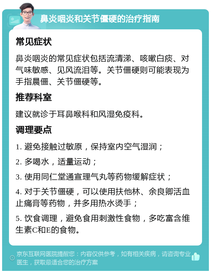 鼻炎咽炎和关节僵硬的治疗指南 常见症状 鼻炎咽炎的常见症状包括流清涕、咳嗽白痰、对气味敏感、见风流泪等。关节僵硬则可能表现为手指晨僵、关节僵硬等。 推荐科室 建议就诊于耳鼻喉科和风湿免疫科。 调理要点 1. 避免接触过敏原，保持室内空气湿润； 2. 多喝水，适量运动； 3. 使用同仁堂通宣理气丸等药物缓解症状； 4. 对于关节僵硬，可以使用扶他林、余良卿活血止痛膏等药物，并多用热水烫手； 5. 饮食调理，避免食用刺激性食物，多吃富含维生素C和E的食物。