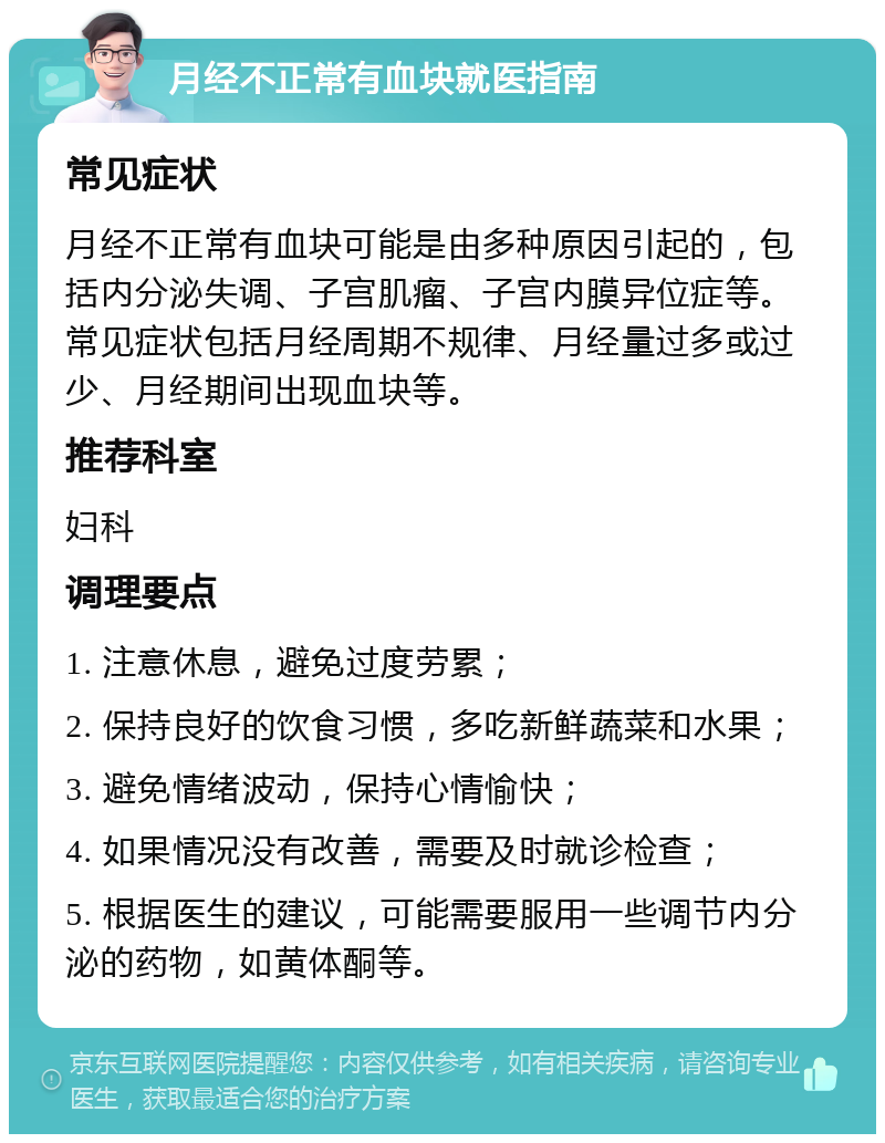 月经不正常有血块就医指南 常见症状 月经不正常有血块可能是由多种原因引起的，包括内分泌失调、子宫肌瘤、子宫内膜异位症等。常见症状包括月经周期不规律、月经量过多或过少、月经期间出现血块等。 推荐科室 妇科 调理要点 1. 注意休息，避免过度劳累； 2. 保持良好的饮食习惯，多吃新鲜蔬菜和水果； 3. 避免情绪波动，保持心情愉快； 4. 如果情况没有改善，需要及时就诊检查； 5. 根据医生的建议，可能需要服用一些调节内分泌的药物，如黄体酮等。