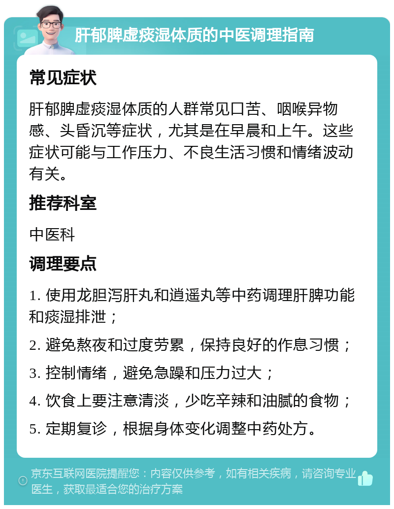 肝郁脾虚痰湿体质的中医调理指南 常见症状 肝郁脾虚痰湿体质的人群常见口苦、咽喉异物感、头昏沉等症状，尤其是在早晨和上午。这些症状可能与工作压力、不良生活习惯和情绪波动有关。 推荐科室 中医科 调理要点 1. 使用龙胆泻肝丸和逍遥丸等中药调理肝脾功能和痰湿排泄； 2. 避免熬夜和过度劳累，保持良好的作息习惯； 3. 控制情绪，避免急躁和压力过大； 4. 饮食上要注意清淡，少吃辛辣和油腻的食物； 5. 定期复诊，根据身体变化调整中药处方。