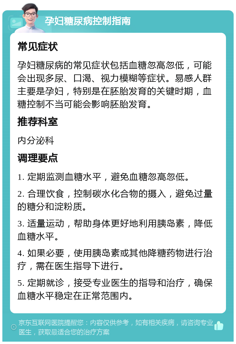 孕妇糖尿病控制指南 常见症状 孕妇糖尿病的常见症状包括血糖忽高忽低，可能会出现多尿、口渴、视力模糊等症状。易感人群主要是孕妇，特别是在胚胎发育的关键时期，血糖控制不当可能会影响胚胎发育。 推荐科室 内分泌科 调理要点 1. 定期监测血糖水平，避免血糖忽高忽低。 2. 合理饮食，控制碳水化合物的摄入，避免过量的糖分和淀粉质。 3. 适量运动，帮助身体更好地利用胰岛素，降低血糖水平。 4. 如果必要，使用胰岛素或其他降糖药物进行治疗，需在医生指导下进行。 5. 定期就诊，接受专业医生的指导和治疗，确保血糖水平稳定在正常范围内。