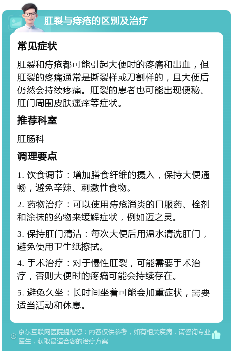 肛裂与痔疮的区别及治疗 常见症状 肛裂和痔疮都可能引起大便时的疼痛和出血，但肛裂的疼痛通常是撕裂样或刀割样的，且大便后仍然会持续疼痛。肛裂的患者也可能出现便秘、肛门周围皮肤瘙痒等症状。 推荐科室 肛肠科 调理要点 1. 饮食调节：增加膳食纤维的摄入，保持大便通畅，避免辛辣、刺激性食物。 2. 药物治疗：可以使用痔疮消炎的口服药、栓剂和涂抹的药物来缓解症状，例如迈之灵。 3. 保持肛门清洁：每次大便后用温水清洗肛门，避免使用卫生纸擦拭。 4. 手术治疗：对于慢性肛裂，可能需要手术治疗，否则大便时的疼痛可能会持续存在。 5. 避免久坐：长时间坐着可能会加重症状，需要适当活动和休息。