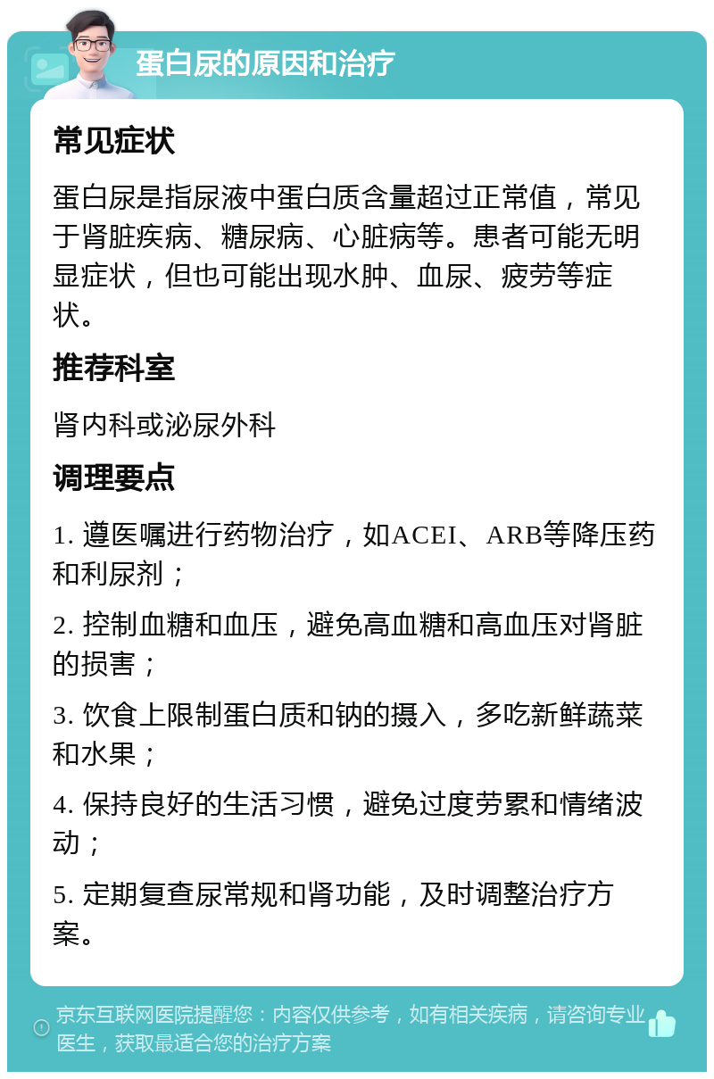 蛋白尿的原因和治疗 常见症状 蛋白尿是指尿液中蛋白质含量超过正常值，常见于肾脏疾病、糖尿病、心脏病等。患者可能无明显症状，但也可能出现水肿、血尿、疲劳等症状。 推荐科室 肾内科或泌尿外科 调理要点 1. 遵医嘱进行药物治疗，如ACEI、ARB等降压药和利尿剂； 2. 控制血糖和血压，避免高血糖和高血压对肾脏的损害； 3. 饮食上限制蛋白质和钠的摄入，多吃新鲜蔬菜和水果； 4. 保持良好的生活习惯，避免过度劳累和情绪波动； 5. 定期复查尿常规和肾功能，及时调整治疗方案。