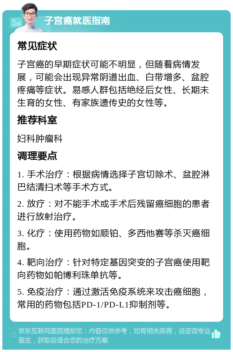 子宫癌就医指南 常见症状 子宫癌的早期症状可能不明显，但随着病情发展，可能会出现异常阴道出血、白带增多、盆腔疼痛等症状。易感人群包括绝经后女性、长期未生育的女性、有家族遗传史的女性等。 推荐科室 妇科肿瘤科 调理要点 1. 手术治疗：根据病情选择子宫切除术、盆腔淋巴结清扫术等手术方式。 2. 放疗：对不能手术或手术后残留癌细胞的患者进行放射治疗。 3. 化疗：使用药物如顺铂、多西他赛等杀灭癌细胞。 4. 靶向治疗：针对特定基因突变的子宫癌使用靶向药物如帕博利珠单抗等。 5. 免疫治疗：通过激活免疫系统来攻击癌细胞，常用的药物包括PD-1/PD-L1抑制剂等。