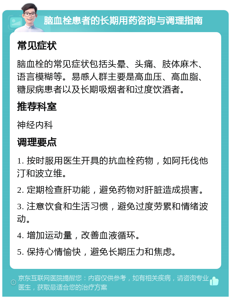 脑血栓患者的长期用药咨询与调理指南 常见症状 脑血栓的常见症状包括头晕、头痛、肢体麻木、语言模糊等。易感人群主要是高血压、高血脂、糖尿病患者以及长期吸烟者和过度饮酒者。 推荐科室 神经内科 调理要点 1. 按时服用医生开具的抗血栓药物，如阿托伐他汀和波立维。 2. 定期检查肝功能，避免药物对肝脏造成损害。 3. 注意饮食和生活习惯，避免过度劳累和情绪波动。 4. 增加运动量，改善血液循环。 5. 保持心情愉快，避免长期压力和焦虑。