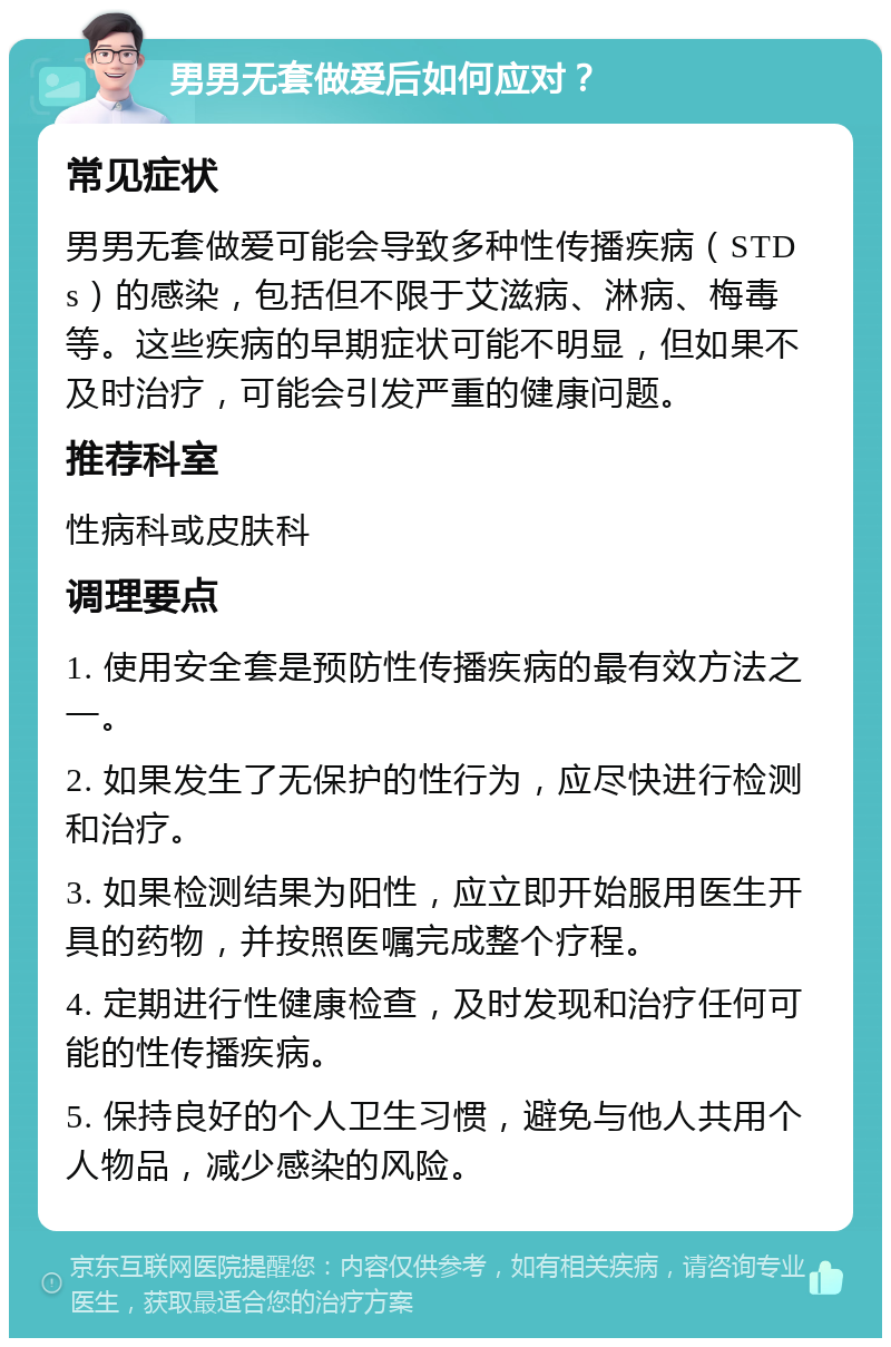 男男无套做爱后如何应对？ 常见症状 男男无套做爱可能会导致多种性传播疾病（STDs）的感染，包括但不限于艾滋病、淋病、梅毒等。这些疾病的早期症状可能不明显，但如果不及时治疗，可能会引发严重的健康问题。 推荐科室 性病科或皮肤科 调理要点 1. 使用安全套是预防性传播疾病的最有效方法之一。 2. 如果发生了无保护的性行为，应尽快进行检测和治疗。 3. 如果检测结果为阳性，应立即开始服用医生开具的药物，并按照医嘱完成整个疗程。 4. 定期进行性健康检查，及时发现和治疗任何可能的性传播疾病。 5. 保持良好的个人卫生习惯，避免与他人共用个人物品，减少感染的风险。