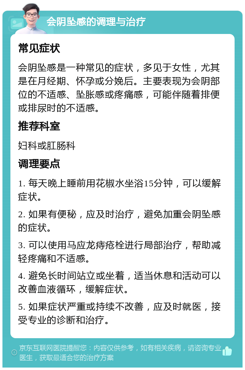 会阴坠感的调理与治疗 常见症状 会阴坠感是一种常见的症状，多见于女性，尤其是在月经期、怀孕或分娩后。主要表现为会阴部位的不适感、坠胀感或疼痛感，可能伴随着排便或排尿时的不适感。 推荐科室 妇科或肛肠科 调理要点 1. 每天晚上睡前用花椒水坐浴15分钟，可以缓解症状。 2. 如果有便秘，应及时治疗，避免加重会阴坠感的症状。 3. 可以使用马应龙痔疮栓进行局部治疗，帮助减轻疼痛和不适感。 4. 避免长时间站立或坐着，适当休息和活动可以改善血液循环，缓解症状。 5. 如果症状严重或持续不改善，应及时就医，接受专业的诊断和治疗。